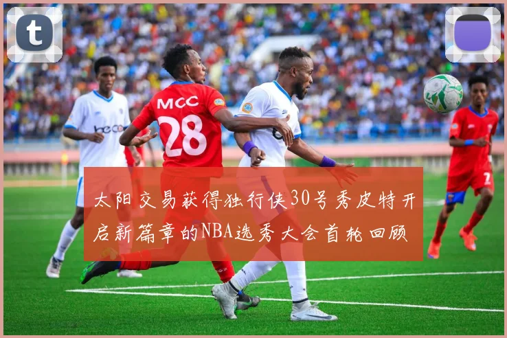 太阳交易获得独行侠30号秀皮特开启新篇章的NBA选秀大会首轮回顾