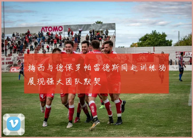 梅西与德保罗帕雷德斯同赴训练场展现强大团队默契
