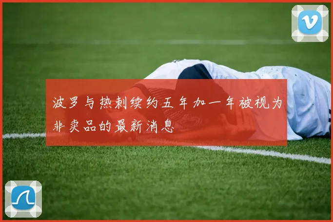 波罗与热刺续约五年加一年被视为非卖品的最新消息