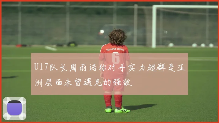 U17队长周雨诺称对手实力超群是亚洲层面未曾遇见的强敌