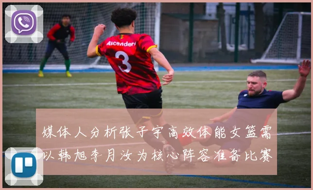媒体人分析张子宇高效体能女篮需以韩旭李月汝为核心阵容准备比赛