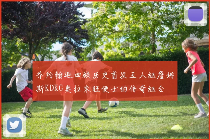 乔约翰逊回顾历史首发五人组詹姆斯KDKG奥拉朱旺便士的传奇组合