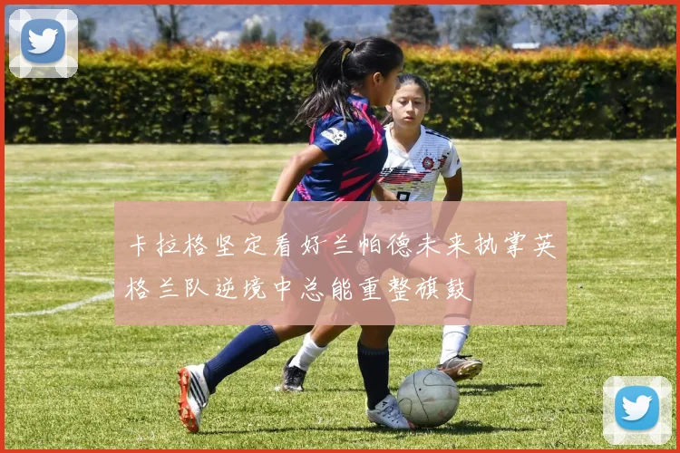 卡拉格坚定看好兰帕德未来执掌英格兰队逆境中总能重整旗鼓