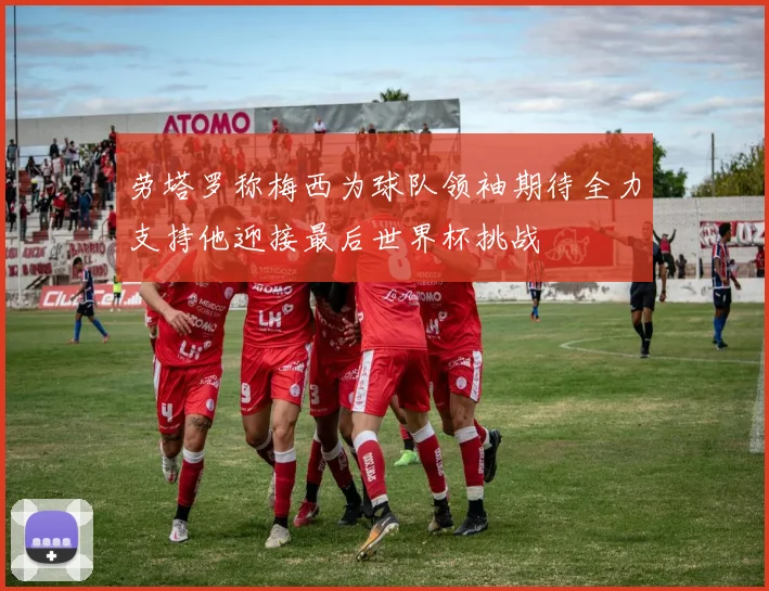 劳塔罗称梅西为球队领袖期待全力支持他迎接最后世界杯挑战